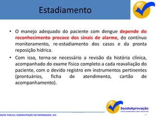 Estadiamento

       • O manejo adequado do paciente com dengue depende do
         reconhecimento precoce dos sinais de alarme, do contínuo
         monitoramento, re-estadiamento dos casos e da pronta
         reposição hídrica.
       • Com isso, torna-se necessário a revisão da história clínica,
         acompanhado do exame físico completo a cada reavaliação do
         paciente, com o devido registro em instrumentos pertinentes
         (prontuários,    ficha  de     atendimento,   cartão     de
         acompanhamento).




                                                  By Ismael Costa
SAÚDE PÚBLICA, ADMINISTRAÇÃO EM ENFERMAGEM, SUS                     124
 