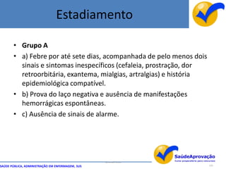 Estadiamento

       • Grupo A
       • a) Febre por até sete dias, acompanhada de pelo menos dois
         sinais e sintomas inespecíficos (cefaleia, prostração, dor
         retroorbitária, exantema, mialgias, artralgias) e história
         epidemiológica compatível.
       • b) Prova do laço negativa e ausência de manifestações
         hemorrágicas espontâneas.
       • c) Ausência de sinais de alarme.




                                                  By Ismael Costa
SAÚDE PÚBLICA, ADMINISTRAÇÃO EM ENFERMAGEM, SUS                       125
 