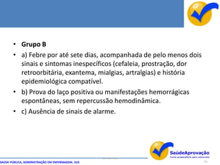 • Grupo B
       • a) Febre por até sete dias, acompanhada de pelo menos dois
         sinais e sintomas inespecíficos (cefaleia, prostração, dor
         retroorbitária, exantema, mialgias, artralgias) e história
         epidemiológica compatível.
       • b) Prova do laço positiva ou manifestações hemorrágicas
         espontâneas, sem repercussão hemodinâmica.
       • c) Ausência de sinais de alarme.




                                                  By Ismael Costa
SAÚDE PÚBLICA, ADMINISTRAÇÃO EM ENFERMAGEM, SUS                       126
 