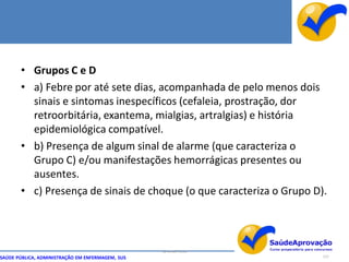 • Grupos C e D
       • a) Febre por até sete dias, acompanhada de pelo menos dois
         sinais e sintomas inespecíficos (cefaleia, prostração, dor
         retroorbitária, exantema, mialgias, artralgias) e história
         epidemiológica compatível.
       • b) Presença de algum sinal de alarme (que caracteriza o
         Grupo C) e/ou manifestações hemorrágicas presentes ou
         ausentes.
       • c) Presença de sinais de choque (o que caracteriza o Grupo D).



                                                  By Ismael Costa
SAÚDE PÚBLICA, ADMINISTRAÇÃO EM ENFERMAGEM, SUS                       127
 