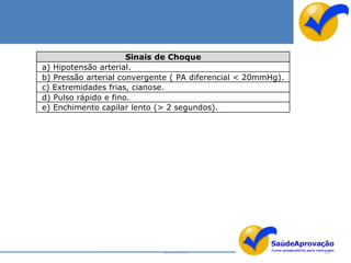 Sinais de Choque
a) Hipotensão arterial.
b) Pressão arterial convergente ( PA diferencial < 20mmHg).
c) Extremidades frias, cianose.
d) Pulso rápido e fino.
e) Enchimento capilar lento (> 2 segundos).




                             By Ismael Costa                  128
 
