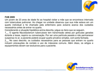 FUB 2009
Um jovem de 23 anos de idade foi ao hospital visitar a mãe que se encontrava internada
com tuberculose pulmonar. Ao chegar na unidade observou que sua mãe estava em um
quarto individual e foi chamado pela enfermeira para avisá-lo acerca dos cuidados
necessários antes de entrar no quarto.
Considerando a situação hipotética acima descrita, julgue os itens que se seguem.
1__ O agente Mycobacterium tuberculosis tem transmissão aérea por gotículas geradas
durante a tosse, espirro ou conversação. Por ser uma partícula pesada e não permanecer
suspensa no ar, a paciente poderá ocupar quarto privativo simples, com porta fechada.
2__ No caso descrito, os cuidados necessários para as pessoas que entram no quarto
incluem precauções de contato e uso de máscaras comuns. Além disso, os artigos e
equipamentos devem ser exclusivos para a paciente.




                                       By Ismael Costa                             130
 