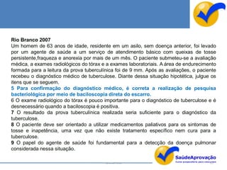 Rio Branco 2007
Um homem de 63 anos de idade, residente em um asilo, sem doença anterior, foi levado
por um agente de saúde a um serviço de atendimento básico com queixas de tosse
persistente,fraqueza e anorexia por mais de um mês. O paciente submeteu-se a avaliação
médica, a exames radiológicos do tórax e a exames laboratoriais. A área de endurecimento
formada para a leitura da prova tuberculínica foi de 9 mm. Após as avaliações, o paciente
recebeu o diagnóstico médico de tuberculose. Diante dessa situação hipotética, julgue os
itens que se seguem.
5 Para confirmação do diagnóstico médico, é correta a realização de pesquisa
bacteriológica por meio de baciloscopia direta do escarro.
6 O exame radiológico do tórax é pouco importante para o diagnóstico de tuberculose e é
desnecessário quando a baciloscopia é positiva.
7 O resultado da prova tuberculínica realizada seria suficiente para o diagnóstico da
tuberculose.
8 O paciente deve ser orientado a utilizar medicamentos paliativos para os sintomas de
tosse e inapetência, uma vez que não existe tratamento específico nem cura para a
tuberculose.
9 O papel do agente de saúde foi fundamental para a detecção da doença pulmonar
considerada nessa situação.

                                         By Ismael Costa                              137
 