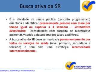 Busca ativa da SR

       • É a atividade de saúde pública (conceito programático)
         orientada a identificar precocemente pessoas com tosse por
         tempo igual ou superior a 3 semanas – Sintomático
         Respiratório - consideradas com suspeita de tuberculose
         pulmonar, visando a descoberta dos casos bacilíferos.
       • A busca ativa do SR deve ser realizada permanentemente por
         todos os serviços de saúde (nível primário, secundário e
         terciário) e tem sido uma estratégia recomendada
         Internacionalmente.




                                                  By Ismael Costa
SAÚDE PÚBLICA, ADMINISTRAÇÃO EM ENFERMAGEM, SUS                     14
 