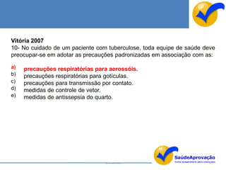 Vitória 2007
10- No cuidado de um paciente com tuberculose, toda equipe de saúde deve
preocupar-se em adotar as precauções padronizadas em associação com as:

a)   precauções respiratórias para aerossóis.
b)   precauções respiratórias para gotículas.
c)   precauções para transmissão por contato.
d)   medidas de controle de vetor.
e)   medidas de antissepsia do quarto.




                                 By Ismael Costa                     143
 