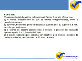 HUPE 2012
11- A respeito da tuberculose pulmonar na infância, é correto afirmar que:
a) é menos predominante do que as formas extrapulmonares, como a
ganglionar e óssea
b) a prova tuberculínica pode ser sugestiva quando igual ou superior a 5 mm,
em crianças vacinadas
c) o exame de escarro (baciloscopia e cultura) é possível ser realizado
apenas a partir dos dois anos de idade
d) o exame bacteriológico costuma ser negativo, pelo número reduzido de
bacilos nas lesões, em menores de 10 anos de idade




                                   By Ismael Costa                       144
 