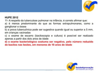 HUPE 2012
11- A respeito da tuberculose pulmonar na infância, é correto afirmar que:
a) é menos predominante do que as formas extrapulmonares, como a
ganglionar e óssea
b) a prova tuberculínica pode ser sugestiva quando igual ou superior a 5 mm,
em crianças vacinadas
c) o exame de escarro (baciloscopia e cultura) é possível ser realizado
apenas a partir dos dois anos de idade
d) o exame bacteriológico costuma ser negativo, pelo número reduzido
de bacilos nas lesões, em menores de 10 anos de idade




                                   By Ismael Costa                       145
 