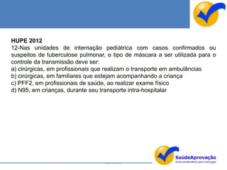 HUPE 2012
12-Nas unidades de internação pediátrica com casos confirmados ou
suspeitos de tuberculose pulmonar, o tipo de máscara a ser utilizada para o
controle da transmissão deve ser:
a) cirúrgicas, em profissionais que realizam o transporte em ambulâncias
b) cirúrgicas, em familiares que estejam acompanhando a criança
c) PFF2, em profissionais de saúde, ao realizar exame físico
d) N95, em crianças, durante seu transporte intra-hospitalar




                                  By Ismael Costa                       146
 