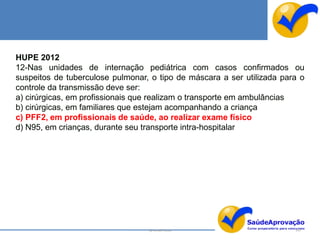 HUPE 2012
12-Nas unidades de internação pediátrica com casos confirmados ou
suspeitos de tuberculose pulmonar, o tipo de máscara a ser utilizada para o
controle da transmissão deve ser:
a) cirúrgicas, em profissionais que realizam o transporte em ambulâncias
b) cirúrgicas, em familiares que estejam acompanhando a criança
c) PFF2, em profissionais de saúde, ao realizar exame físico
d) N95, em crianças, durante seu transporte intra-hospitalar




                                  By Ismael Costa                       147
 