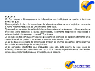 IFCE 2012
13. Em relacao a biosseguranca da tuberculose em instituicoes de saude, e incorreto
afirmar-se que:
A) a magnitude do risco de transmissao da tuberculose difere de uma instituicao para outra
e, numa mesma instituicao, de um ambiente para outro.
B) as medidas de controle ambiental visam desenvolver e implementar politicas escritas e
protocolos para assegurar a rapida identificacao, isolamento respiratorio, diagnostico e
tratamento de individuos com provavel TB pulmonar.
C) os nucleos das particulas infectantes possuem um diametro de aproximadamente um a
cinco micrometros, podendo se manter em suspensao durante horas.
D) as medidas de controle de transmissao dividem-se em tres categorias: administrativas,
de controle ambiental e protecao respiratoria.
E) os aerossois infectantes sao produzidos pela fala, pelo espirro ou pela tosse do
enfermo, como tambem pelos aerossois produzidos durante os procedimentos laboratoriais
com os seus materiais biologicos, principalmente o escarro.




                                         By Ismael Costa                               148
 