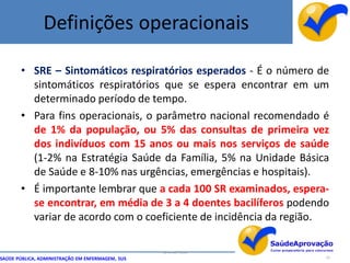 Definições operacionais

       • SRE – Sintomáticos respiratórios esperados - É o número de
         sintomáticos respiratórios que se espera encontrar em um
         determinado período de tempo.
       • Para fins operacionais, o parâmetro nacional recomendado é
         de 1% da população, ou 5% das consultas de primeira vez
         dos indivíduos com 15 anos ou mais nos serviços de saúde
         (1-2% na Estratégia Saúde da Família, 5% na Unidade Básica
         de Saúde e 8-10% nas urgências, emergências e hospitais).
       • É importante lembrar que a cada 100 SR examinados, espera-
         se encontrar, em média de 3 a 4 doentes bacilíferos podendo
         variar de acordo com o coeficiente de incidência da região.

                                                  By Ismael Costa
SAÚDE PÚBLICA, ADMINISTRAÇÃO EM ENFERMAGEM, SUS                     15
 