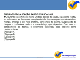 SMSRJ-ESPECIALIZAÇÃO SAÚDE PÚBLICA-2012
14. Durante o acolhimento numa unidade básica de saúde, o paciente relatou
ao enfermeiro ter febre com duração de três dias acompanhada de cefaleia,
mialgia, artralgia e dor retro-orbitária, sem sinais de alarme. Suspeitando de
dengue, o profissional realizou a prova do laço, que foi positiva. Com base no
estadiamento da doença, o enfermeiro classificou esse paciente como
pertencente ao:
(A) grupo A
(B) grupo B
(C) grupo C
(D) grupo D




                                   By Ismael Costa                         150
 