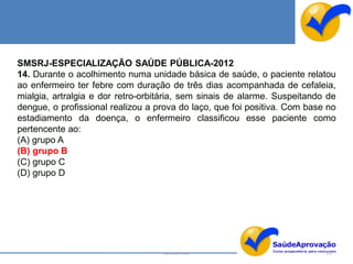 SMSRJ-ESPECIALIZAÇÃO SAÚDE PÚBLICA-2012
14. Durante o acolhimento numa unidade básica de saúde, o paciente relatou
ao enfermeiro ter febre com duração de três dias acompanhada de cefaleia,
mialgia, artralgia e dor retro-orbitária, sem sinais de alarme. Suspeitando de
dengue, o profissional realizou a prova do laço, que foi positiva. Com base no
estadiamento da doença, o enfermeiro classificou esse paciente como
pertencente ao:
(A) grupo A
(B) grupo B
(C) grupo C
(D) grupo D




                                   By Ismael Costa                         151
 