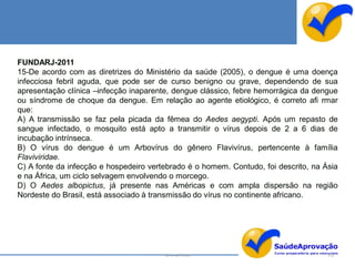 FUNDARJ-2011
15-De acordo com as diretrizes do Ministério da saúde (2005), o dengue é uma doença
infecciosa febril aguda, que pode ser de curso benigno ou grave, dependendo de sua
apresentação clínica –infecção inaparente, dengue clássico, febre hemorrágica da dengue
ou síndrome de choque da dengue. Em relação ao agente etiológico, é correto afi rmar
que:
A) A transmissão se faz pela picada da fêmea do Aedes aegypti. Após um repasto de
sangue infectado, o mosquito está apto a transmitir o vírus depois de 2 a 6 dias de
incubação intrínseca.
B) O vírus do dengue é um Arbovírus do gênero Flavivírus, pertencente à família
Flaviviridae.
C) A fonte da infecção e hospedeiro vertebrado é o homem. Contudo, foi descrito, na Ásia
e na África, um ciclo selvagem envolvendo o morcego.
D) O Aedes albopictus, já presente nas Américas e com ampla dispersão na região
Nordeste do Brasil, está associado à transmissão do vírus no continente africano.




                                        By Ismael Costa                              152
 