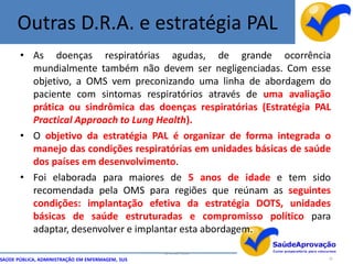 Outras D.R.A. e estratégia PAL
       • As doenças respiratórias agudas, de grande ocorrência
         mundialmente também não devem ser negligenciadas. Com esse
         objetivo, a OMS vem preconizando uma linha de abordagem do
         paciente com sintomas respiratórios através de uma avaliação
         prática ou sindrômica das doenças respiratórias (Estratégia PAL
         Practical Approach to Lung Health).
       • O objetivo da estratégia PAL é organizar de forma integrada o
         manejo das condições respiratórias em unidades básicas de saúde
         dos países em desenvolvimento.
       • Foi elaborada para maiores de 5 anos de idade e tem sido
         recomendada pela OMS para regiões que reúnam as seguintes
         condições: implantação efetiva da estratégia DOTS, unidades
         básicas de saúde estruturadas e compromisso político para
         adaptar, desenvolver e implantar esta abordagem.

                                                  By Ismael Costa
SAÚDE PÚBLICA, ADMINISTRAÇÃO EM ENFERMAGEM, SUS                        16
 