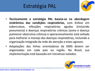 Estratégia PAL

       • Tecnicamente a estratégia PAL baseia-se na abordagem
         sindrômica das condições respiratórias, com ênfase em
         tuberculose, infecções respiratórias agudas (incluindo
         pneumonia) e doenças respiratórias crônicas (asma e doença
         pulmonar obstrutiva crônica) e operacionalmente está voltada
         para melhorar o manejo das doenças respiratórias, incluindo a
         organização integrada da rede de atenção a estes agravos.
       • Adaptações das linhas orientadoras da OMS devem ser
         organizadas em cada país ou região. No Brasil, sua
         implementação está baseada em iniciativas isoladas.



                                                  By Ismael Costa
SAÚDE PÚBLICA, ADMINISTRAÇÃO EM ENFERMAGEM, SUS                      17
 