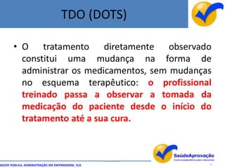TDO (DOTS)

       • O tratamento diretamente observado
         constitui uma mudança na forma de
         administrar os medicamentos, sem mudanças
         no esquema terapêutico: o profissional
         treinado passa a observar a tomada da
         medicação do paciente desde o início do
         tratamento até a sua cura.



                                                  By Ismael Costa
SAÚDE PÚBLICA, ADMINISTRAÇÃO EM ENFERMAGEM, SUS                     18
 