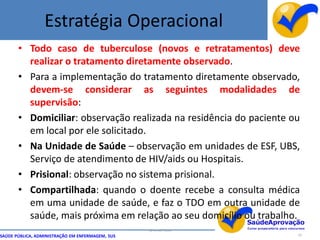 Estratégia Operacional
       • Todo caso de tuberculose (novos e retratamentos) deve
         realizar o tratamento diretamente observado.
       • Para a implementação do tratamento diretamente observado,
         devem-se considerar as seguintes modalidades de
         supervisão:
       • Domiciliar: observação realizada na residência do paciente ou
         em local por ele solicitado.
       • Na Unidade de Saúde – observação em unidades de ESF, UBS,
         Serviço de atendimento de HIV/aids ou Hospitais.
       • Prisional: observação no sistema prisional.
       • Compartilhada: quando o doente recebe a consulta médica
         em uma unidade de saúde, e faz o TDO em outra unidade de
         saúde, mais próxima em relação ao seu domicílio ou trabalho.
                                                  By Ismael Costa
SAÚDE PÚBLICA, ADMINISTRAÇÃO EM ENFERMAGEM, SUS                      19
 