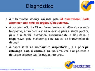 Diagnóstico

       • A tuberculose, doença causada pelo M tuberculosis, pode
         acometer uma série de órgãos e/ou sistemas.
       • A apresentação da TB na forma pulmonar, além de ser mais
         freqüente, é também a mais relevante para a saúde pública,
         pois é a forma pulmonar, especialmente a bacilífera, a
         responsável pela manutenção da cadeia de transmissão da
         doença.
       • A busca ativa de sintomático respiratório , é a principal
         estratégia para o controle da TB, uma vez que permite a
         detecção precoce das formas pulmonares.



                                                  By Ismael Costa
SAÚDE PÚBLICA, ADMINISTRAÇÃO EM ENFERMAGEM, SUS                     20
 