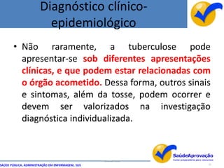 Diagnóstico clínico-
                         epidemiológico
       • Não raramente, a tuberculose pode
         apresentar-se sob diferentes apresentações
         clínicas, e que podem estar relacionadas com
         o órgão acometido. Dessa forma, outros sinais
         e sintomas, além da tosse, podem ocorrer e
         devem ser valorizados na investigação
         diagnóstica individualizada.



                                                  By Ismael Costa
SAÚDE PÚBLICA, ADMINISTRAÇÃO EM ENFERMAGEM, SUS                     21
 