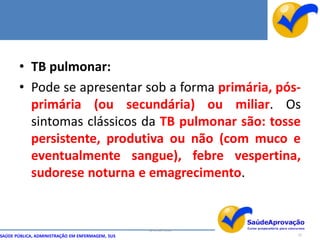• TB pulmonar:
       • Pode se apresentar sob a forma primária, pós-
         primária (ou secundária) ou miliar. Os
         sintomas clássicos da TB pulmonar são: tosse
         persistente, produtiva ou não (com muco e
         eventualmente sangue), febre vespertina,
         sudorese noturna e emagrecimento.


                                                  By Ismael Costa
SAÚDE PÚBLICA, ADMINISTRAÇÃO EM ENFERMAGEM, SUS                     22
 