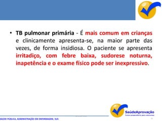 • TB pulmonar primária - É mais comum em crianças
         e clinicamente apresenta-se, na maior parte das
         vezes, de forma insidiosa. O paciente se apresenta
         irritadiço, com febre baixa, sudorese noturna,
         inapetência e o exame físico pode ser inexpressivo.




                                                  By Ismael Costa
SAÚDE PÚBLICA, ADMINISTRAÇÃO EM ENFERMAGEM, SUS                     23
 