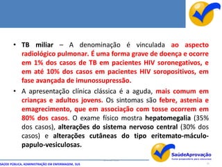 • TB miliar – A denominação é vinculada ao aspecto
         radiológico pulmonar. É uma forma grave de doença e ocorre
         em 1% dos casos de TB em pacientes HIV soronegativos, e
         em até 10% dos casos em pacientes HIV soropositivos, em
         fase avançada de imunossupressão.
       • A apresentação clínica clássica é a aguda, mais comum em
         crianças e adultos jovens. Os sintomas são febre, astenia e
         emagrecimento, que em associação com tosse ocorrem em
         80% dos casos. O exame físico mostra hepatomegalia (35%
         dos casos), alterações do sistema nervoso central (30% dos
         casos) e alterações cutâneas do tipo eritemato-máculo-
         papulo-vesiculosas.
                                                  By Ismael Costa
SAÚDE PÚBLICA, ADMINISTRAÇÃO EM ENFERMAGEM, SUS                     25
 