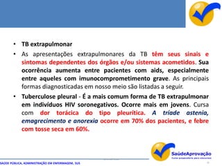 • TB extrapulmonar
       • As apresentações extrapulmonares da TB têm seus sinais e
         sintomas dependentes dos órgãos e/ou sistemas acometidos. Sua
         ocorrência aumenta entre pacientes com aids, especialmente
         entre aqueles com imunocomprometimento grave. As principais
         formas diagnosticadas em nosso meio são listadas a seguir.
       • Tuberculose pleural - É a mais comum forma de TB extrapulmonar
         em indivíduos HIV soronegativos. Ocorre mais em jovens. Cursa
         com dor torácica do tipo pleurítica. A tríade astenia,
         emagrecimento e anorexia ocorre em 70% dos pacientes, e febre
         com tosse seca em 60%.



                                                  By Ismael Costa
SAÚDE PÚBLICA, ADMINISTRAÇÃO EM ENFERMAGEM, SUS                       26
 