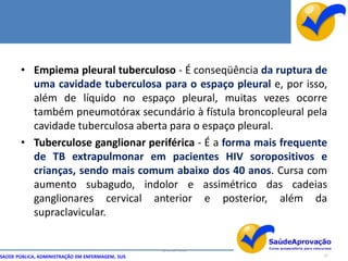 • Empiema pleural tuberculoso - É conseqüência da ruptura de
         uma cavidade tuberculosa para o espaço pleural e, por isso,
         além de líquido no espaço pleural, muitas vezes ocorre
         também pneumotórax secundário à fístula broncopleural pela
         cavidade tuberculosa aberta para o espaço pleural.
       • Tuberculose ganglionar periférica - É a forma mais frequente
         de TB extrapulmonar em pacientes HIV soropositivos e
         crianças, sendo mais comum abaixo dos 40 anos. Cursa com
         aumento subagudo, indolor e assimétrico das cadeias
         ganglionares cervical anterior e posterior, além da
         supraclavicular.


                                                  By Ismael Costa
SAÚDE PÚBLICA, ADMINISTRAÇÃO EM ENFERMAGEM, SUS                     27
 