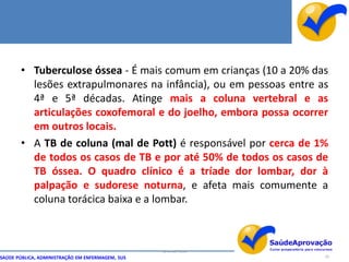 • Tuberculose óssea - É mais comum em crianças (10 a 20% das
         lesões extrapulmonares na infância), ou em pessoas entre as
         4ª e 5ª décadas. Atinge mais a coluna vertebral e as
         articulações coxofemoral e do joelho, embora possa ocorrer
         em outros locais.
       • A TB de coluna (mal de Pott) é responsável por cerca de 1%
         de todos os casos de TB e por até 50% de todos os casos de
         TB óssea. O quadro clínico é a tríade dor lombar, dor à
         palpação e sudorese noturna, e afeta mais comumente a
         coluna torácica baixa e a lombar.



                                                  By Ismael Costa
SAÚDE PÚBLICA, ADMINISTRAÇÃO EM ENFERMAGEM, SUS                     29
 