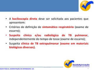 • A baciloscopia direta deve ser solicitada aos pacientes que
         apresentem:
       • Critérios de definição de sintomático respiratório (exame de
         escarro);
       • Suspeita clínica e/ou radiológica de TB pulmonar,
         independentemente do tempo de tosse (exame de escarro);
       • Suspeita clínica de TB extrapulmonar (exame em materiais
         biológicos diversos).




                                                  By Ismael Costa
SAÚDE PÚBLICA, ADMINISTRAÇÃO EM ENFERMAGEM, SUS                     32
 