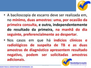 • A baciloscopia de escarro deve ser realizada em,
       no mínimo, duas amostras: uma, por ocasião da
       primeira consulta, e outra, independentemente
       do resultado da primeira, na manhã do dia
       seguinte, preferencialmente ao despertar.
     • Nos casos em que há indícios clínicos e
       radiológicos de suspeita de TB e as duas
       amostras de diagnóstico apresentem resultado
       negativo, podem ser solicitadas amostras
       adicionais.
                                                  By Ismael Costa
SAÚDE PÚBLICA, ADMINISTRAÇÃO EM ENFERMAGEM, SUS                     33
 