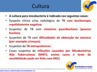 Cultura
       • A cultura para micobactéria é indicada nos seguintes casos:
       • Suspeita clínica e/ou radiológica de TB com baciloscopia
         repetidamente negativa;
       • Suspeitos de TB com amostras paucibacilares (poucos
         bacilos);
       • Suspeitos de TB com dificuldades de obtenção da amostra
         (por exemplo crianças);
       • Suspeitos de TB extrapulmonar;
       • Casos suspeitos de infecções causadas por Micobactérias
         Não Tuberculosas (MNT); nestes casos o teste de
         sensibilidade pode ser feito com MIC).


                                                  By Ismael Costa
SAÚDE PÚBLICA, ADMINISTRAÇÃO EM ENFERMAGEM, SUS                     35
 