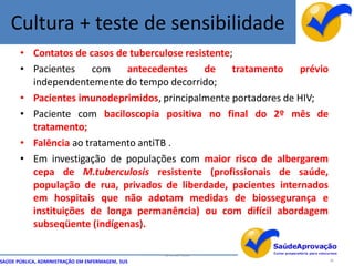 Cultura + teste de sensibilidade
       • Contatos de casos de tuberculose resistente;
       • Pacientes     com   antecedentes      de    tratamento  prévio
         independentemente do tempo decorrido;
       • Pacientes imunodeprimidos, principalmente portadores de HIV;
       • Paciente com baciloscopia positiva no final do 2º mês de
         tratamento;
       • Falência ao tratamento antiTB .
       • Em investigação de populações com maior risco de albergarem
         cepa de M.tuberculosis resistente (profissionais de saúde,
         população de rua, privados de liberdade, pacientes internados
         em hospitais que não adotam medidas de biossegurança e
         instituições de longa permanência) ou com difícil abordagem
         subseqüente (indígenas).

                                                  By Ismael Costa
SAÚDE PÚBLICA, ADMINISTRAÇÃO EM ENFERMAGEM, SUS                           36
 