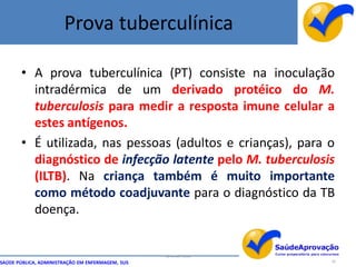 Prova tuberculínica

       • A prova tuberculínica (PT) consiste na inoculação
         intradérmica de um derivado protéico do M.
         tuberculosis para medir a resposta imune celular a
         estes antígenos.
       • É utilizada, nas pessoas (adultos e crianças), para o
         diagnóstico de infecção latente pelo M. tuberculosis
         (ILTB). Na criança também é muito importante
         como método coadjuvante para o diagnóstico da TB
         doença.


                                                  By Ismael Costa
SAÚDE PÚBLICA, ADMINISTRAÇÃO EM ENFERMAGEM, SUS                     39
 