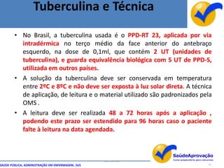 Tuberculina e Técnica
        • No Brasil, a tuberculina usada é o PPD-RT 23, aplicada por via
          intradérmica no terço médio da face anterior do antebraço
          esquerdo, na dose de 0,1ml, que contém 2 UT (unidades de
          tuberculina), e guarda equivalência biológica com 5 UT de PPD-S,
          utilizada em outros países.
        • A solução da tuberculina deve ser conservada em temperatura
          entre 2ºC e 8ºC e não deve ser exposta à luz solar direta. A técnica
          de aplicação, de leitura e o material utilizado são padronizados pela
          OMS .
        • A leitura deve ser realizada 48 a 72 horas após a aplicação ,
          podendo este prazo ser estendido para 96 horas caso o paciente
          falte à leitura na data agendada.



                                                  By Ismael Costa
SAÚDE PÚBLICA, ADMINISTRAÇÃO EM ENFERMAGEM, SUS                              43
 