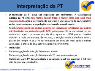 Interpretação da PT
       • O resultado da PT deve ser registrado em milímetros. A classificação
         isolada da PT em: não reator, reator fraco e reator forte não está mais
         recomendada, pois a interpretação do teste e seus valores de corte podem
         variar de acordo com a população e o risco de adoecimento.
       • Reações falso-positivas podem ocorrer em indivíduos infectados por outras
         micobactérias ou vacinados pelo BCG, principalmente se vacinados (ou re-
         vacinados) após o primeiro ano de vida, quando o BCG produz reações
         maiores e mais duradouras. Entretanto, a reação tende a diminuir com o
         passar do tempo, e se a PT for realizada 10 anos ou mais após a última
         vacinação, o efeito da BCG sobre ela poderá ser mínimo.
       • Indicações
       • Na investigação de infecção latente no adulto.
       • Na investigação de infecção latente e de TB doença em crianças.
       • Indivíduos com PT documentada e resultado igual ou superior a 10 mm
         não devem ser retestados.

                                                  By Ismael Costa
SAÚDE PÚBLICA, ADMINISTRAÇÃO EM ENFERMAGEM, SUS                                44
 