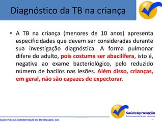 Diagnóstico da TB na criança

       • A TB na criança (menores de 10 anos) apresenta
         especificidades que devem ser consideradas durante
         sua investigação diagnóstica. A forma pulmonar
         difere do adulto, pois costuma ser abacilífera, isto é,
         negativa ao exame bacteriológico, pelo reduzido
         número de bacilos nas lesões. Além disso, crianças,
         em geral, não são capazes de expectorar.




                                                  By Ismael Costa
SAÚDE PÚBLICA, ADMINISTRAÇÃO EM ENFERMAGEM, SUS                     46
 