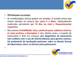 • TB Pulmonar na criança
       • As manifestações clínicas podem ser variadas. O achado clínico que
         chama atenção na maioria dos casos é a febre, habitualmente
         moderada, persistente por 15 dias ou mais e frequentemente
         vespertina.
       • São comuns irritabilidade, tosse, perda de peso, sudorese noturna,
         às vezes profusa; a hemoptise é rara. Muitas vezes, a suspeita de
         tuberculose é feita em crianças com diagnóstico de pneumonia
         sem melhora com o uso de antimicrobianos para germes comuns.
         Há predomínio da localização pulmonar sobre as demais formas
         de tuberculose, isto é, as formas extra pulmonares
       •

                                                  By Ismael Costa
SAÚDE PÚBLICA, ADMINISTRAÇÃO EM ENFERMAGEM, SUS                           47
 