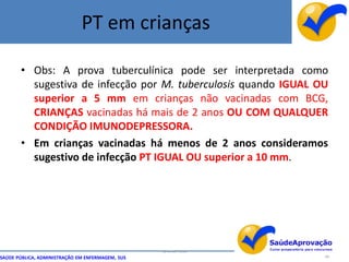 PT em crianças

       • Obs: A prova tuberculínica pode ser interpretada como
         sugestiva de infecção por M. tuberculosis quando IGUAL OU
         superior a 5 mm em crianças não vacinadas com BCG,
         CRIANÇAS vacinadas há mais de 2 anos OU COM QUALQUER
         CONDIÇÃO IMUNODEPRESSORA.
       • Em crianças vacinadas há menos de 2 anos consideramos
         sugestivo de infecção PT IGUAL OU superior a 10 mm.




                                                  By Ismael Costa
SAÚDE PÚBLICA, ADMINISTRAÇÃO EM ENFERMAGEM, SUS                     48
 