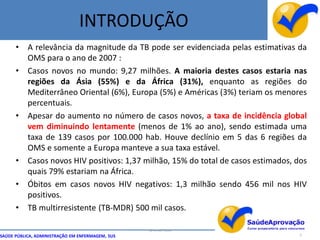 INTRODUÇÃO
      •    A relevância da magnitude da TB pode ser evidenciada pelas estimativas da
           OMS para o ano de 2007 :
      •    Casos novos no mundo: 9,27 milhões. A maioria destes casos estaria nas
           regiões da Ásia (55%) e da África (31%), enquanto as regiões do
           Mediterrâneo Oriental (6%), Europa (5%) e Américas (3%) teriam os menores
           percentuais.
      •    Apesar do aumento no número de casos novos, a taxa de incidência global
           vem diminuindo lentamente (menos de 1% ao ano), sendo estimada uma
           taxa de 139 casos por 100.000 hab. Houve declínio em 5 das 6 regiões da
           OMS e somente a Europa manteve a sua taxa estável.
      •    Casos novos HIV positivos: 1,37 milhão, 15% do total de casos estimados, dos
           quais 79% estariam na África.
      •    Óbitos em casos novos HIV negativos: 1,3 milhão sendo 456 mil nos HIV
           positivos.
      •    TB multirresistente (TB-MDR) 500 mil casos.

                                                  By Ismael Costa
SAÚDE PÚBLICA, ADMINISTRAÇÃO EM ENFERMAGEM, SUS                                      5
 