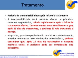 Tratamento

       • Período de transmissibilidade após início do tratamento
       • A transmissibilidade está presente desde os primeiros
         sintomas respiratórios, caindo rapidamente após o início de
         tratamento efetivo. Durante muitos anos considerou-se que,
         após 15 dias de tratamento, o paciente já não transmitia a
         doença.
       • Na prática, quando o paciente não tem história de tratamento
         anterior nem outros riscos conhecidos de resistência, pode-se
         considerar que, após 15 dias de tratamento e havendo
         melhora cínica, o paciente pode ser considerado não
         infectante.

                                                  By Ismael Costa
SAÚDE PÚBLICA, ADMINISTRAÇÃO EM ENFERMAGEM, SUS                      51
 