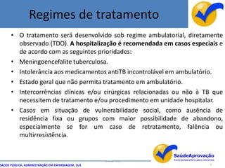 Regimes de tratamento
      • O tratamento será desenvolvido sob regime ambulatorial, diretamente
        observado (TDO). A hospitalização é recomendada em casos especiais e
        de acordo com as seguintes prioridades:
      • Meningoencefalite tuberculosa.
      • Intolerância aos medicamentos antiTB incontrolável em ambulatório.
      • Estado geral que não permita tratamento em ambulatório.
      • Intercorrências clínicas e/ou cirúrgicas relacionadas ou não à TB que
        necessitem de tratamento e/ou procedimento em unidade hospitalar.
      • Casos em situação de vulnerabilidade social, como ausência de
        residência fixa ou grupos com maior possibilidade de abandono,
        especialmente se for um caso de retratamento, falência ou
        multirresistência.


                                                  By Ismael Costa
SAÚDE PÚBLICA, ADMINISTRAÇÃO EM ENFERMAGEM, SUS                         52
 