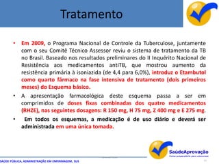 Tratamento

       • Em 2009, o Programa Nacional de Controle da Tuberculose, juntamente
         com o seu Comitê Técnico Assessor reviu o sistema de tratamento da TB
         no Brasil. Baseado nos resultados preliminares do II Inquérito Nacional de
         Resistência aos medicamentos antiTB, que mostrou aumento da
         resistência primária à isoniazida (de 4,4 para 6,0%), introduz o Etambutol
         como quarto fármaco na fase intensiva de tratamento (dois primeiros
         meses) do Esquema básico.
       • A apresentação farmacológica deste esquema passa a ser em
         comprimidos de doses fixas combinadas dos quatro medicamentos
         (RHZE), nas seguintes dosagens: R 150 mg, H 75 mg, Z 400 mg e E 275 mg.
       • Em todos os esquemas, a medicação é de uso diário e deverá ser
         administrada em uma única tomada.



                                                  By Ismael Costa
SAÚDE PÚBLICA, ADMINISTRAÇÃO EM ENFERMAGEM, SUS                                   53
 