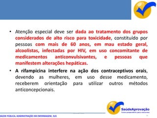 • Atenção especial deve ser dada ao tratamento dos grupos
         considerados de alto risco para toxicidade, constituído por
         pessoas com mais de 60 anos, em mau estado geral,
         alcoolistas, infectadas por HIV, em uso concomitante de
         medicamentos anticonvulsivantes, e pessoas que
         manifestem alterações hepáticas.
       • A rifampicina interfere na ação dos contraceptivos orais,
         devendo as mulheres, em uso desse medicamento,
         receberem orientação para utilizar outros métodos
         anticoncepcionais.



                                                  By Ismael Costa
SAÚDE PÚBLICA, ADMINISTRAÇÃO EM ENFERMAGEM, SUS                     54
 