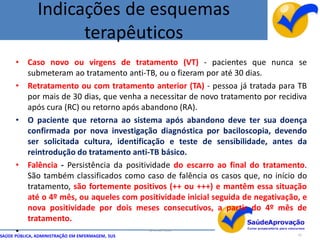 Indicações de esquemas
                     terapêuticos
      •    Caso novo ou virgens de tratamento (VT) - pacientes que nunca se
           submeteram ao tratamento anti-TB, ou o fizeram por até 30 dias.
      •    Retratamento ou com tratamento anterior (TA) - pessoa já tratada para TB
           por mais de 30 dias, que venha a necessitar de novo tratamento por recidiva
           após cura (RC) ou retorno após abandono (RA).
      •    O paciente que retorna ao sistema após abandono deve ter sua doença
           confirmada por nova investigação diagnóstica por baciloscopia, devendo
           ser solicitada cultura, identificação e teste de sensibilidade, antes da
           reintrodução do tratamento anti-TB básico.
      •    Falência - Persistência da positividade do escarro ao final do tratamento.
           São também classificados como caso de falência os casos que, no início do
           tratamento, são fortemente positivos (++ ou +++) e mantêm essa situação
           até o 4º mês, ou aqueles com positividade inicial seguida de negativação, e
           nova positividade por dois meses consecutivos, a partir do 4º mês de
           tratamento.
      •
SAÚDE PÚBLICA, ADMINISTRAÇÃO EM ENFERMAGEM, SUS
                                                  By Ismael Costa
                                                                                   55
 