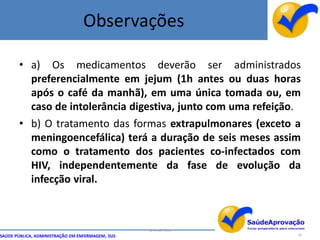 Observações

       • a) Os medicamentos deverão ser administrados
         preferencialmente em jejum (1h antes ou duas horas
         após o café da manhã), em uma única tomada ou, em
         caso de intolerância digestiva, junto com uma refeição.
       • b) O tratamento das formas extrapulmonares (exceto a
         meningoencefálica) terá a duração de seis meses assim
         como o tratamento dos pacientes co-infectados com
         HIV, independentemente da fase de evolução da
         infecção viral.



                                                  By Ismael Costa
SAÚDE PÚBLICA, ADMINISTRAÇÃO EM ENFERMAGEM, SUS                     58
 
