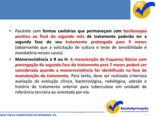• Paciente com formas cavitárias que permaneçam com baciloscopia
         positiva ao final do segundo mês de tratamento poderão ter a
         segunda fase do seu tratamento prolongada para 9 meses
         (observando que a solicitação de cultura e teste de sensibilidade é
         mandatória nesses casos).
       • Monorresistência à R ou H: A manutenção do Esquema Básico com
         prorrogação da segunda fase do tratamento para 7 meses poderá ser
         considerada quando a monorresistência for identificada na fase de
         manutenção do tratamento. Para tanto, deve ser realizada criteriosa
         avaliação da evolução clínica, bacteriológica, radiológica, adesão e
         história de tratamento anterior para tuberculose em unidade de
         referência terciária ou orientada por ela.



                                                  By Ismael Costa
SAÚDE PÚBLICA, ADMINISTRAÇÃO EM ENFERMAGEM, SUS                             60
 