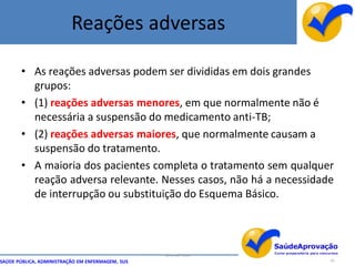 Reações adversas

       • As reações adversas podem ser divididas em dois grandes
         grupos:
       • (1) reações adversas menores, em que normalmente não é
         necessária a suspensão do medicamento anti-TB;
       • (2) reações adversas maiores, que normalmente causam a
         suspensão do tratamento.
       • A maioria dos pacientes completa o tratamento sem qualquer
         reação adversa relevante. Nesses casos, não há a necessidade
         de interrupção ou substituição do Esquema Básico.



                                                  By Ismael Costa
SAÚDE PÚBLICA, ADMINISTRAÇÃO EM ENFERMAGEM, SUS                     62
 
