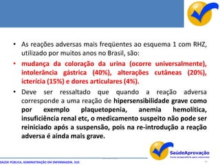 • As reações adversas mais freqüentes ao esquema 1 com RHZ,
         utilizado por muitos anos no Brasil, são:
       • mudança da coloração da urina (ocorre universalmente),
         intolerância gástrica (40%), alterações cutâneas (20%),
         icterícia (15%) e dores articulares (4%).
       • Deve ser ressaltado que quando a reação adversa
         corresponde a uma reação de hipersensibilidade grave como
         por     exemplo      plaquetopenia,      anemia  hemolítica,
         insuficiência renal etc, o medicamento suspeito não pode ser
         reiniciado após a suspensão, pois na re-introdução a reação
         adversa é ainda mais grave.

                                                  By Ismael Costa
SAÚDE PÚBLICA, ADMINISTRAÇÃO EM ENFERMAGEM, SUS                     64
 